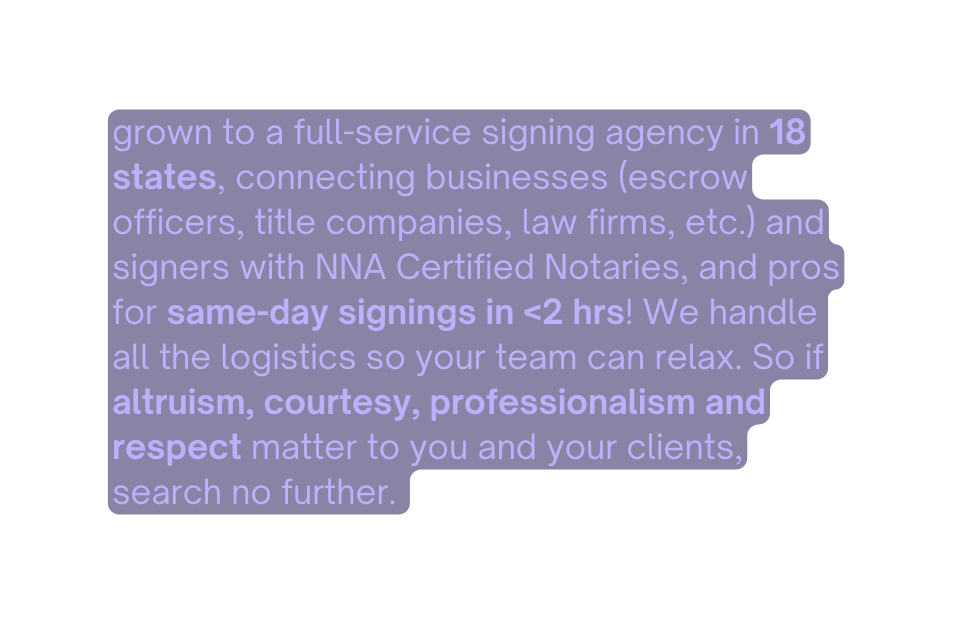 grown to a full service signing agency in 18 states connecting businesses escrow officers title companies law firms etc and signers with NNA Certified Notaries and pros for same day signings in 2 hrs We handle all the logistics so your team can relax So if altruism courtesy professionalism and respect matter to you and your clients search no further